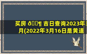 买房 🐶 吉日查询2023年3月(2022年3月16日是黄道吉日吗)